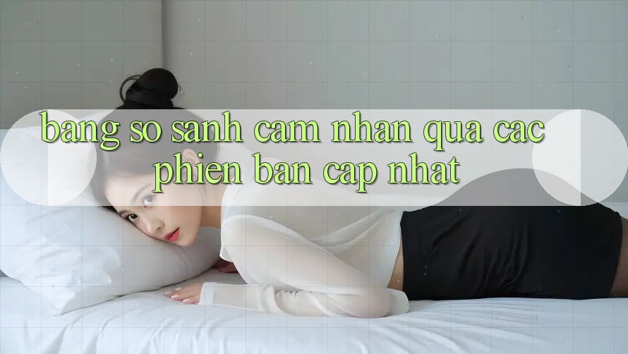 Bảng so sánh cảm nhận qua các phiên bản cập nhật