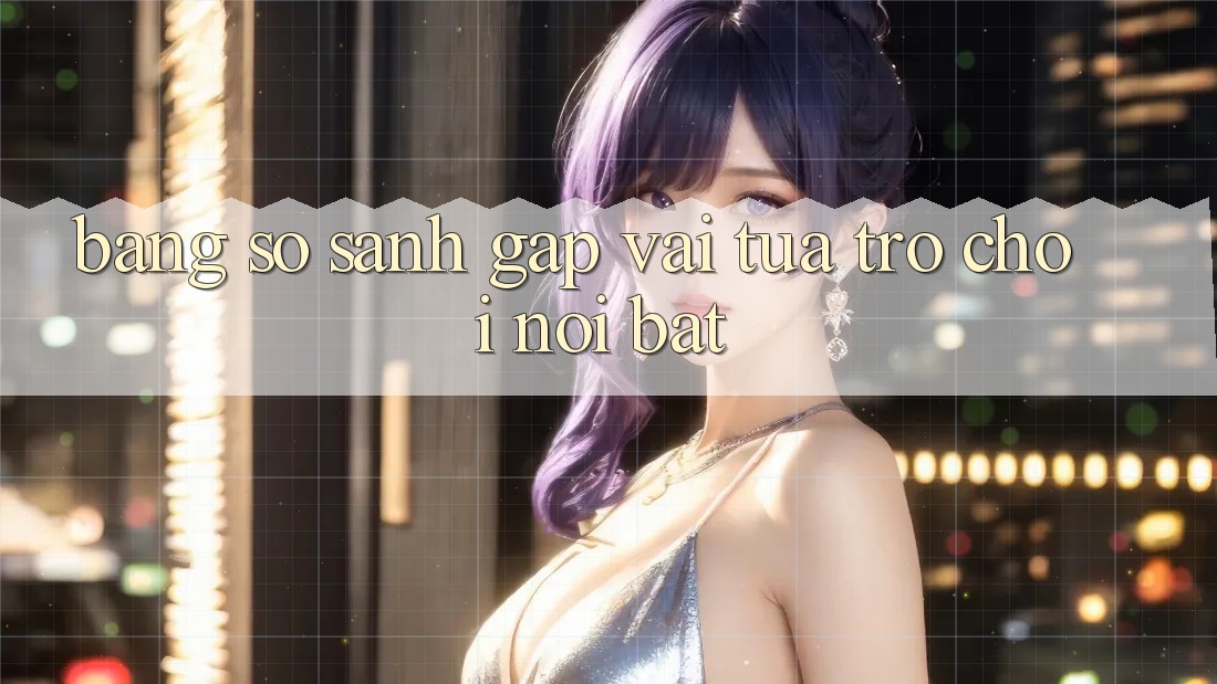 Bảng so sánh gấp vài tựa trò chơi nổi bật