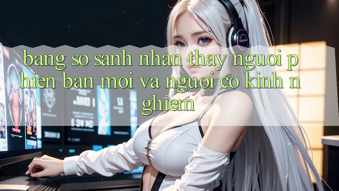 Bảng So Sánh Nhận thấy: Người Phiên bản mới và Người Có Kinh Nghiệm