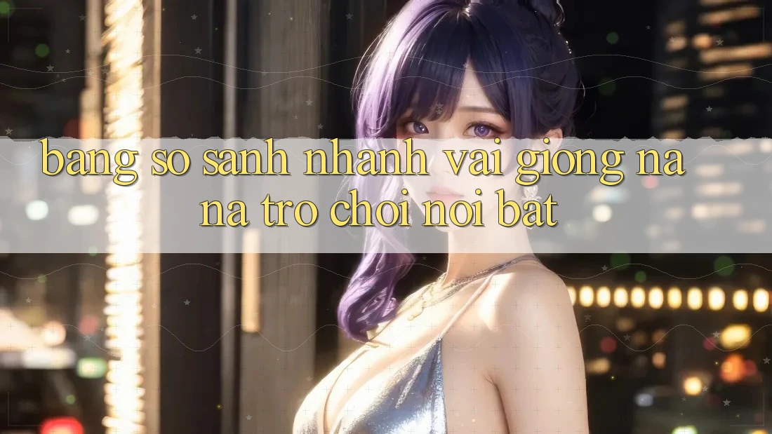 Bảng so sánh nhanh vài giống na ná trò chơi nổi bật
