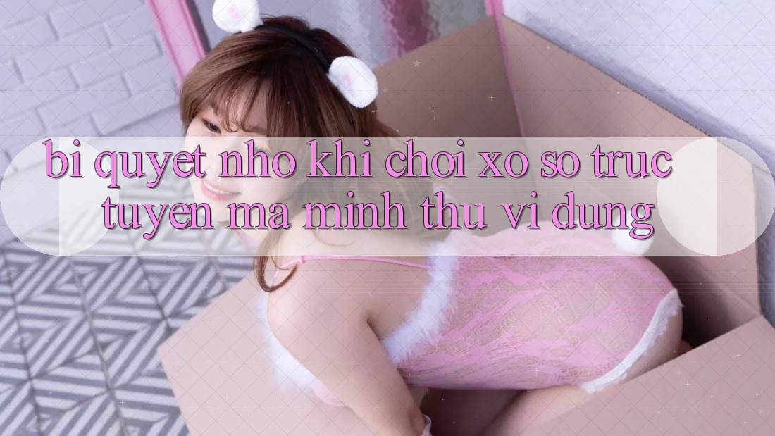 Bí quyết nhỏ khi chơi xổ số trực tuyến mà mình thú vị dùng