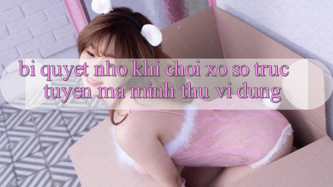 Bí quyết nhỏ khi chơi xổ số trực tuyến mà mình thú vị dùng
