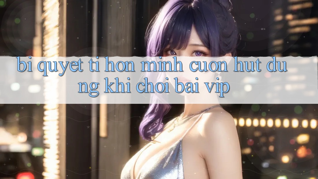 Bí quyết tí hon mình cuốn hút dùng khi chơi bài VIP