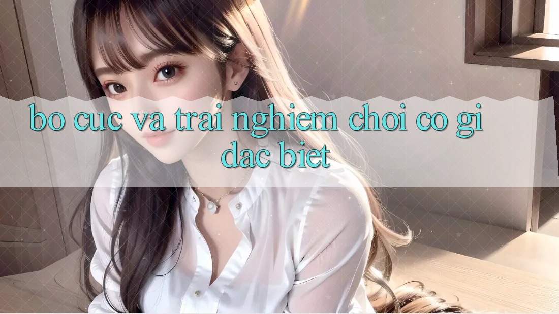Bố cục và trải nghiệm chơi có gì đặc biệt?