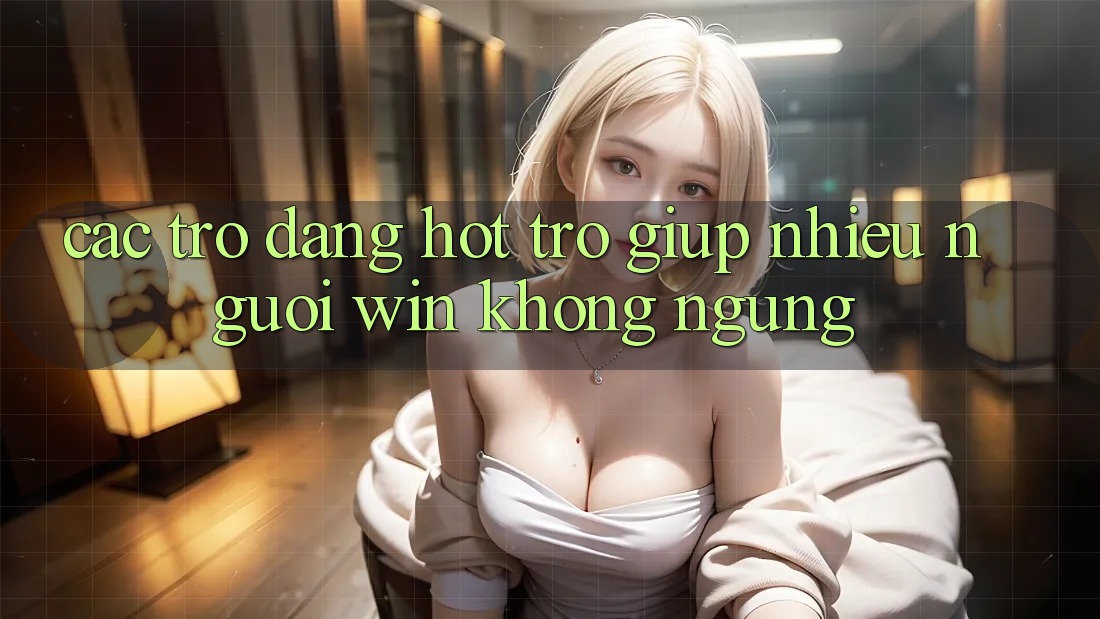 Các trò đang hot trợ giúp nhiều người “win” không ngừng