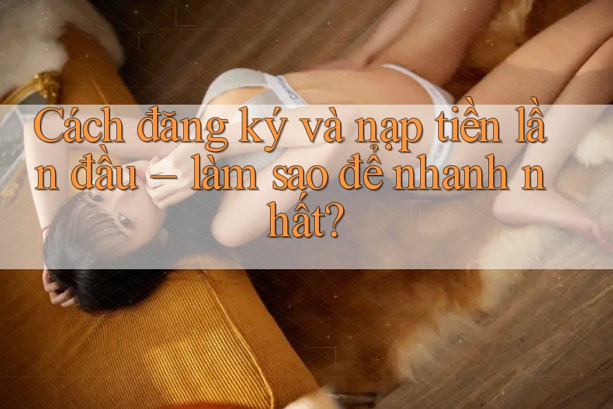 Cách đăng ký và nạp tiền lần đầu – làm sao để nhanh nhất?