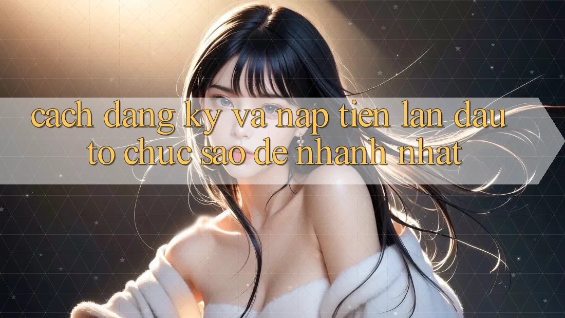 Cách đăng ký và nạp tiền lần đầu – tổ chức sao để nhanh nhất?