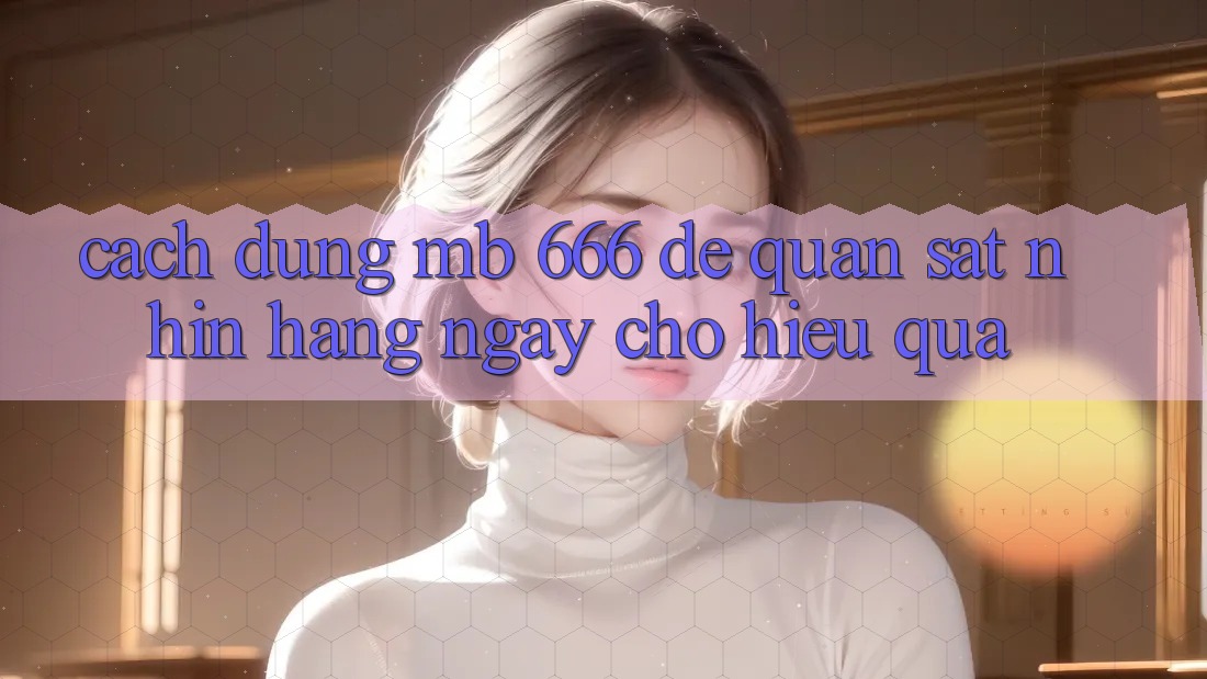 Cách dùng MB 666 để quan sát nhìn hàng ngày cho hiệu quả