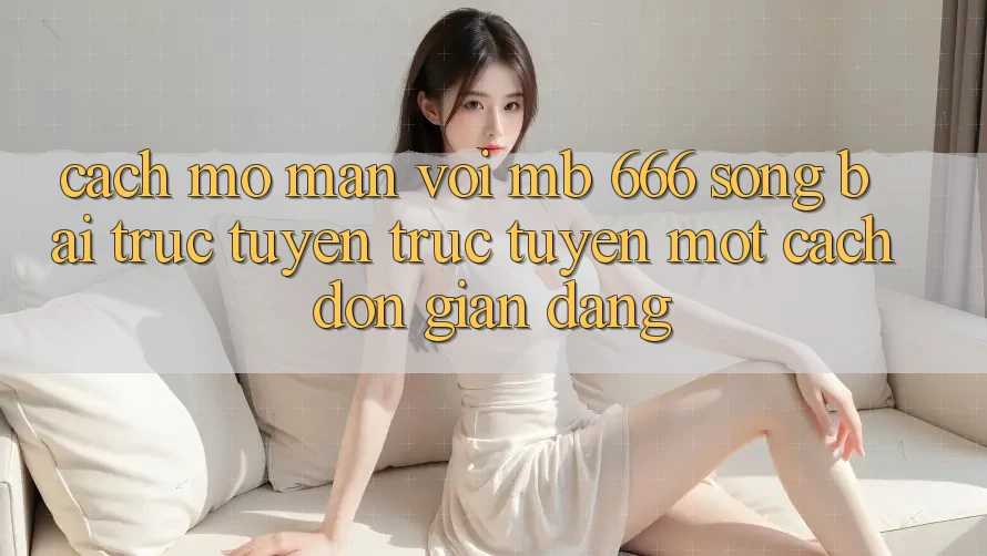 Cách Mở màn Với MB 666 Sòng bài trực tuyến Trực Tuyến Một Cách Đơn giản Dàng