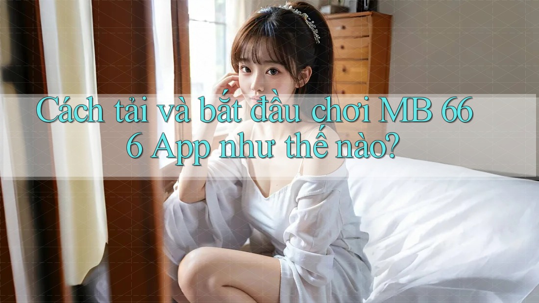 Cách tải và bắt đầu chơi MB 666 App như thế nào?