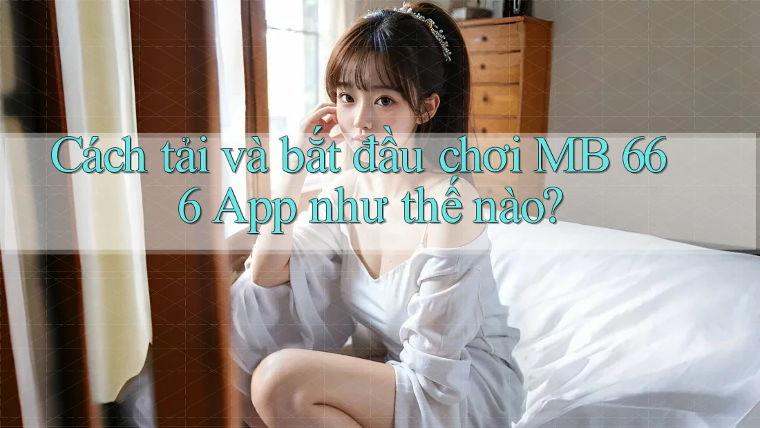 Cách tải và bắt đầu chơi MB 666 App như thế nào?