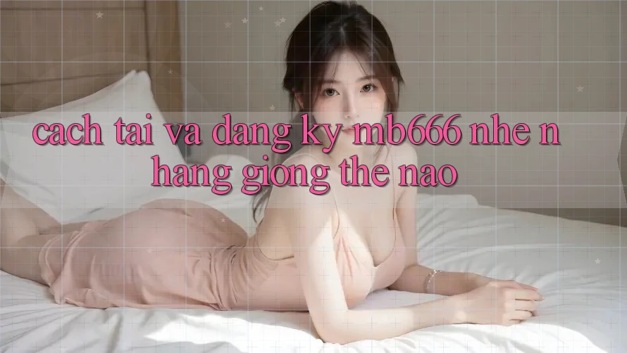 Cách tải và đăng ký MB666 nhẹ nhàng giống thế nào?