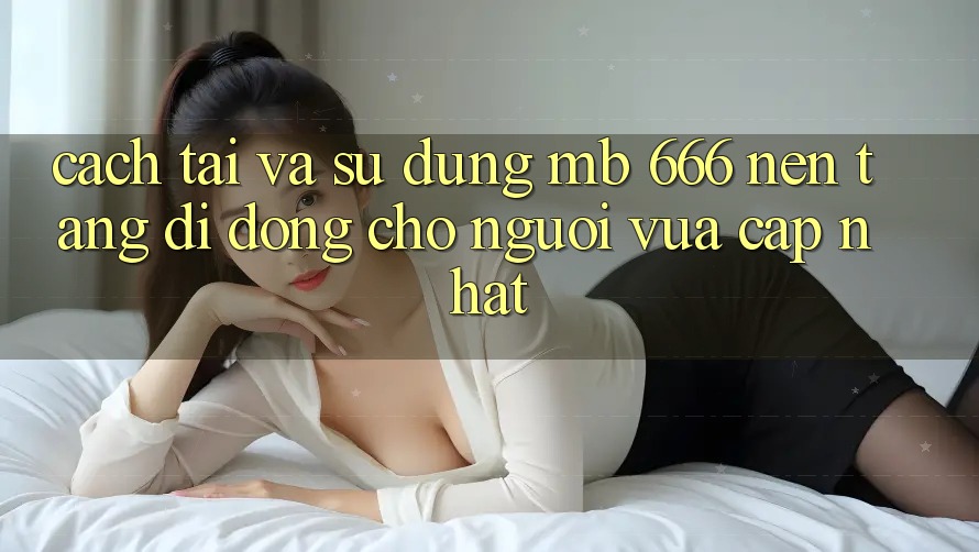 Cách tải và sử dụng MB 666 nền tảng di động cho người vừa cập nhật