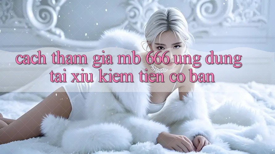 Cách tham gia MB 666 ứng dụng tài xỉu kiếm tiền cơ bản