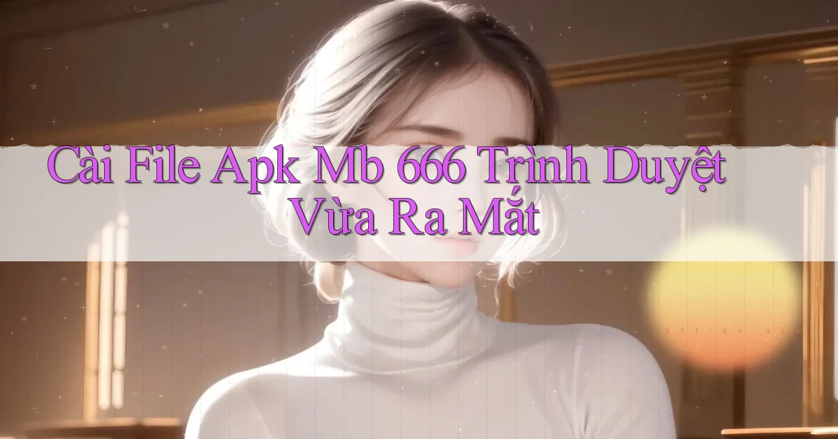 cài file apk mb 666 trình duyệt vừa ra mắt