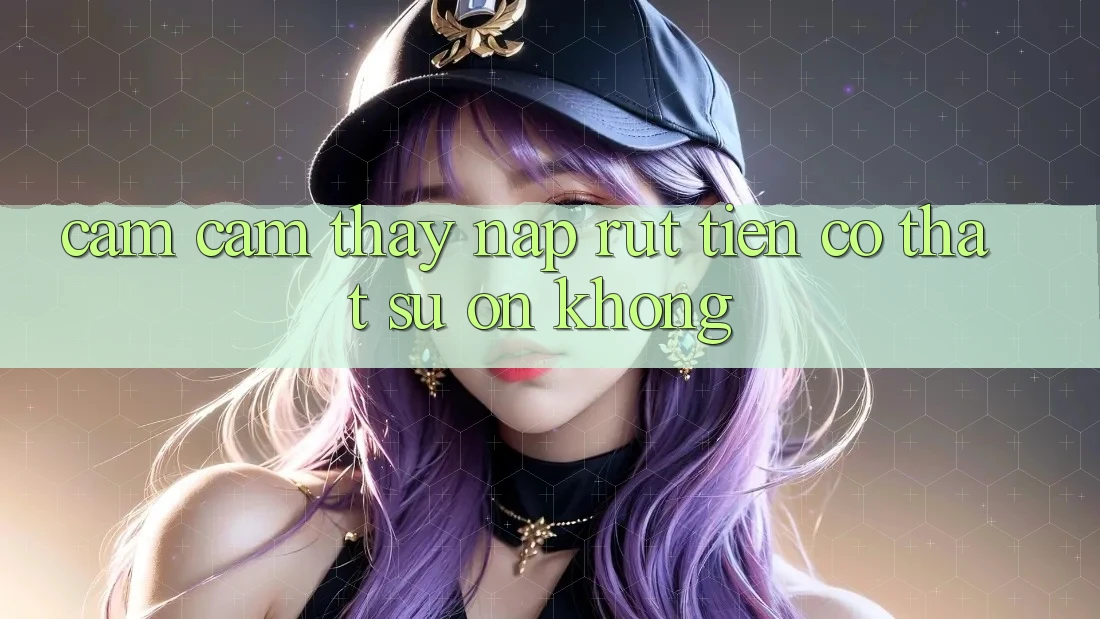 Cảm cảm thấy nạp rút tiền có thật sự ổn không?