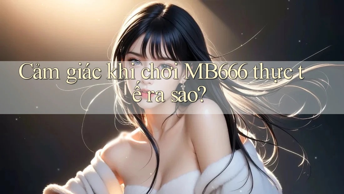 Cảm giác khi chơi MB666 thực tế ra sao?