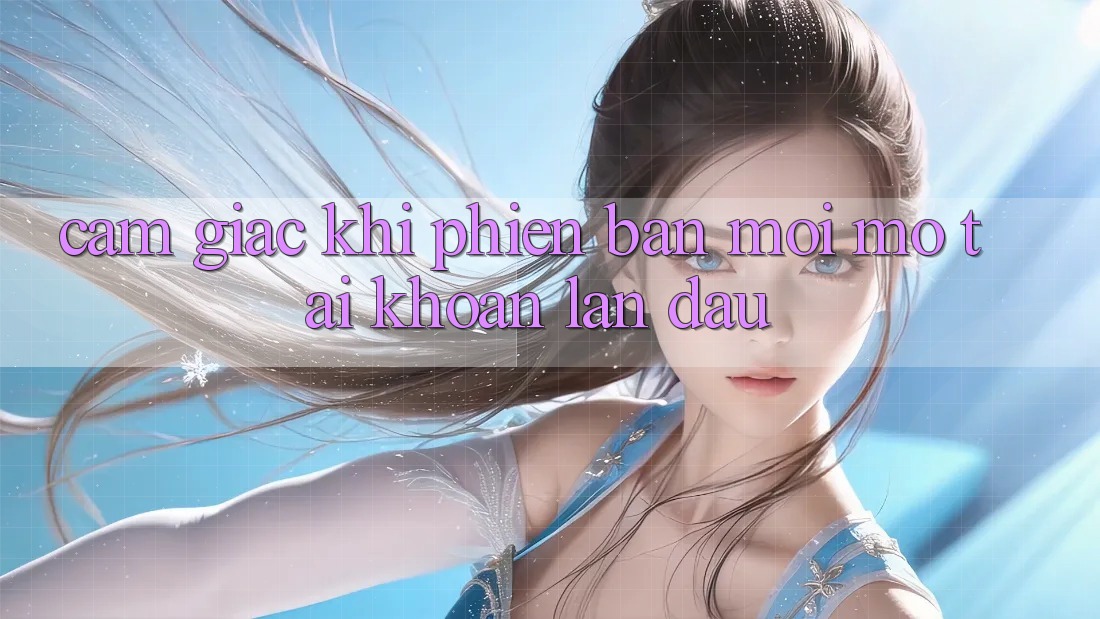 Cảm giác khi phiên bản mới mở tài khoản lần đầu