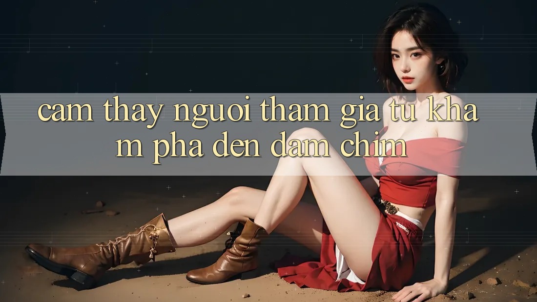 Cảm thấy Người tham gia: Từ Khám Phá Đến Đắm Chìm