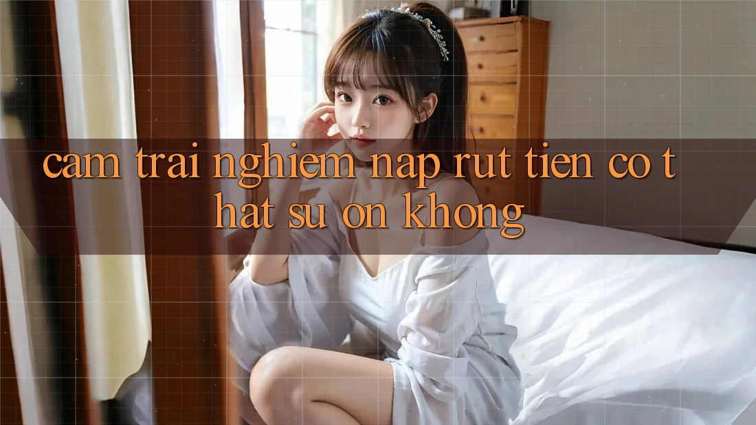 Cảm trải nghiệm nạp rút tiền có thật sự ổn không?