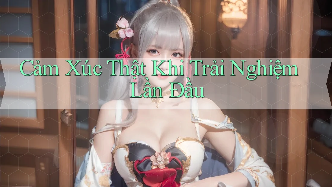 Cảm Xúc Thật Khi Trải Nghiệm Lần Đầu