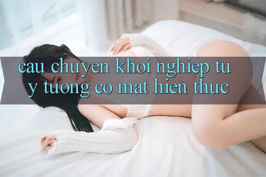 Câu chuyện khởi nghiệp: Từ ý tưởng có mặt hiện thực