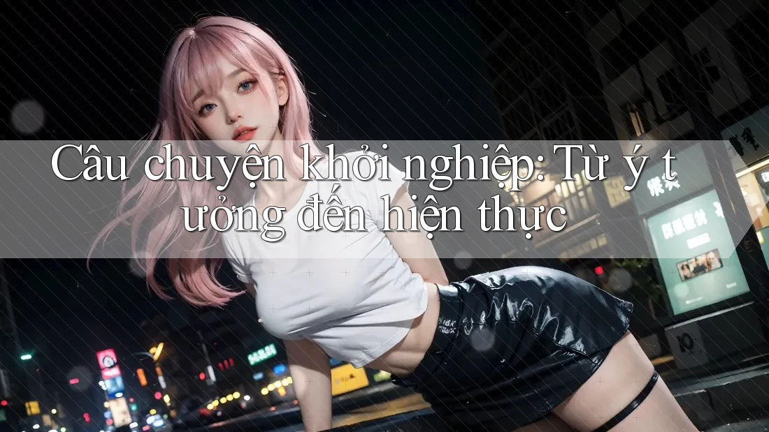 Câu chuyện khởi nghiệp: Từ ý tưởng đến hiện thực