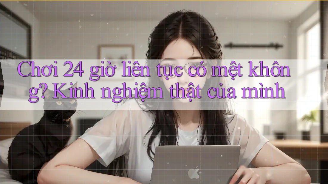 Chơi 24 giờ liên tục có mệt không? Kinh nghiệm thật của mình