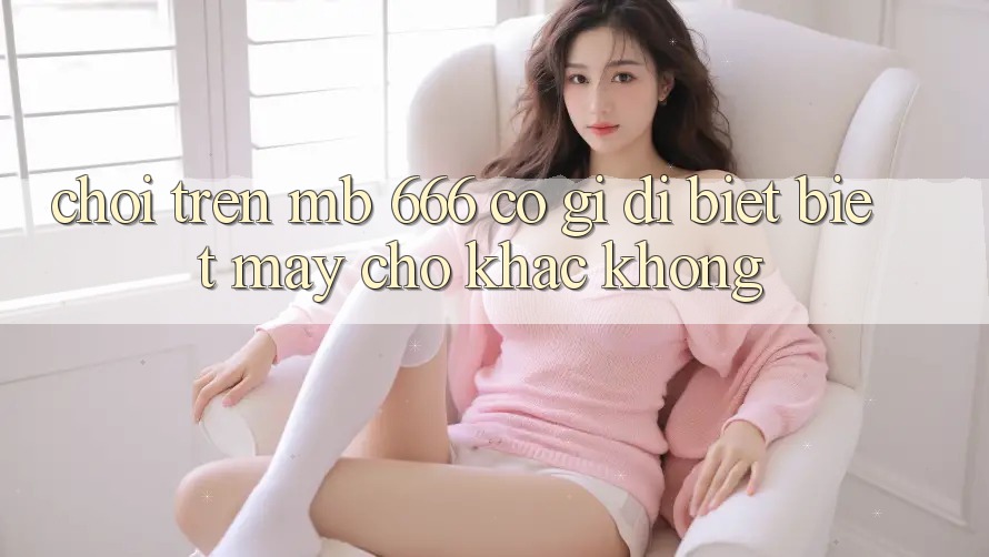 Chơi trên MB 666 có gì dị biệt biệt mấy chỗ khác không?