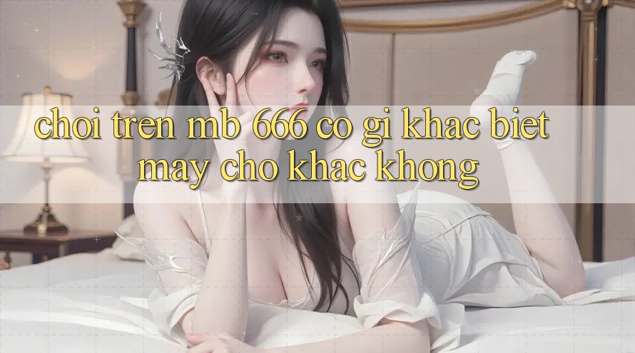 Chơi trên MB 666 có gì khác biệt mấy chỗ khác không?