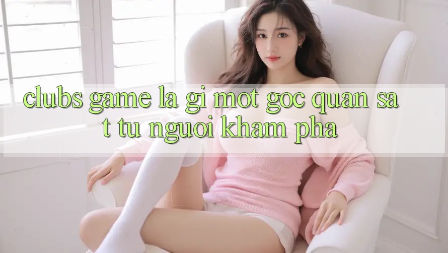 Clubs Game Là Gì? Một Góc Quan sát Từ Người Khám phá