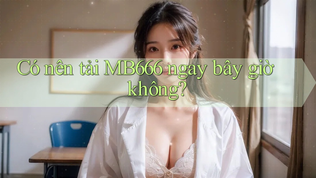 Có nên tải MB666 ngay bây giờ không?