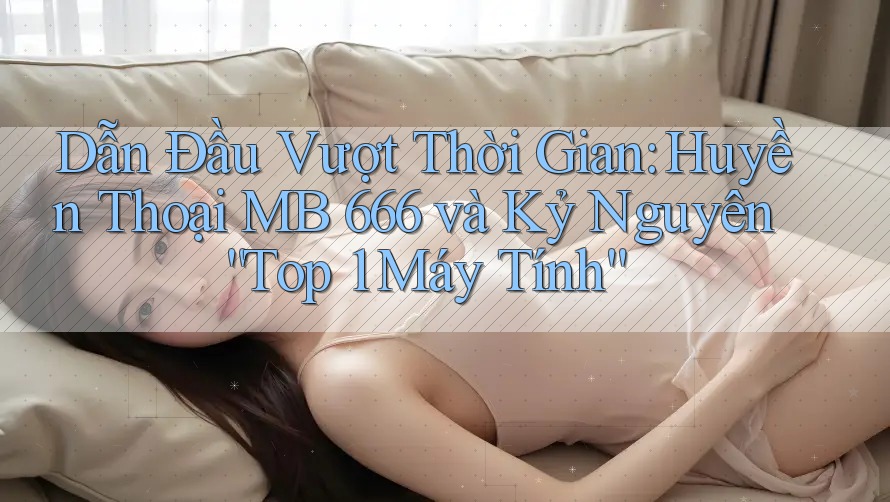 Dẫn Đầu Vượt Thời Gian: Huyền Thoại MB 666 và Kỷ Nguyên “Top 1 Máy Tính”