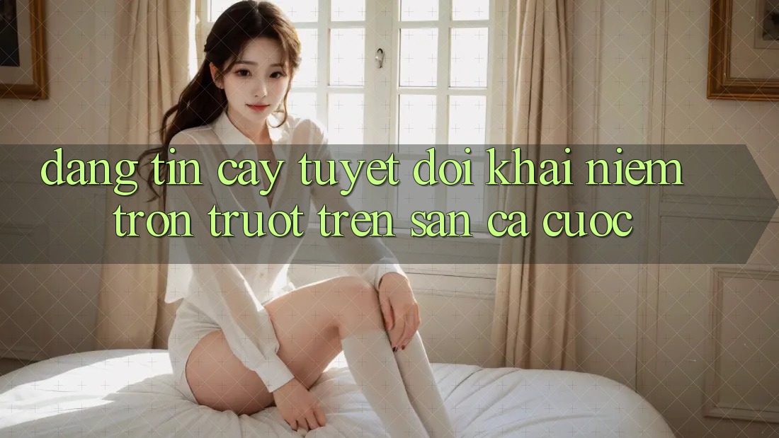“Đáng tin cậy Tuyệt Đối”: Khái Niệm Trơn Trượt Trên Sàn Cá Cược