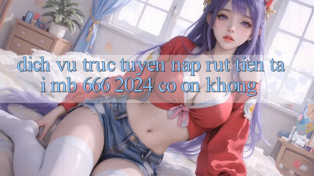 Dịch vụ trực tuyến nạp rút tiền tại MB 666 2024 có ổn không?