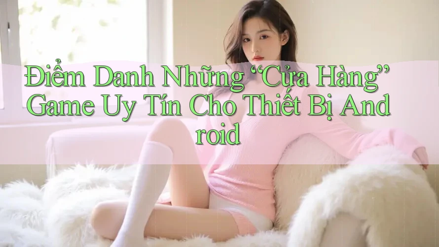 Điểm Danh Những “Cửa Hàng” Game Uy Tín Cho Thiết Bị Android