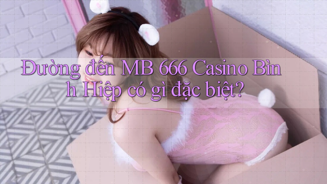 Đường đến MB 666 Casino Bình Hiệp có gì đặc biệt?