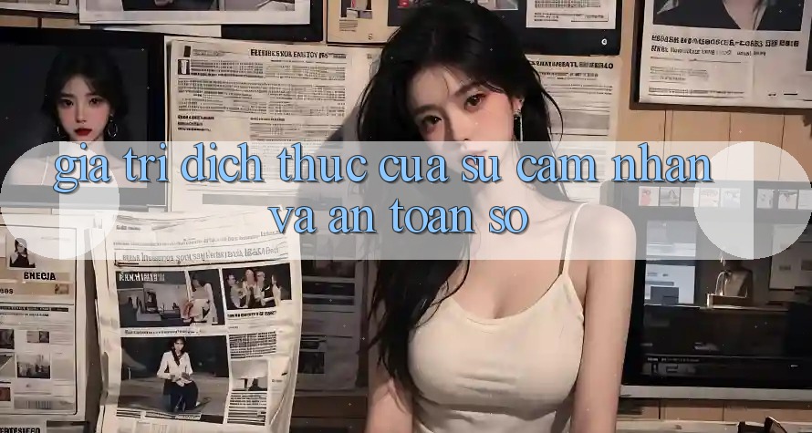 Giá Trị Đích Thực Của Sự Cảm nhận và An Toàn Số