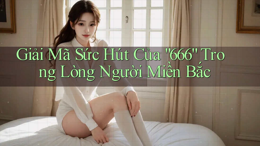 Giải Mã Sức Hút Của “666” Trong Lòng Người Miền Bắc
