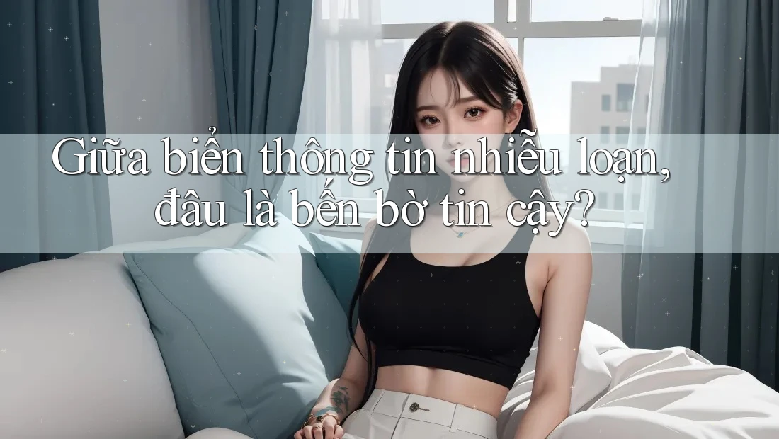 Giữa biển thông tin nhiễu loạn, đâu là bến bờ tin cậy?