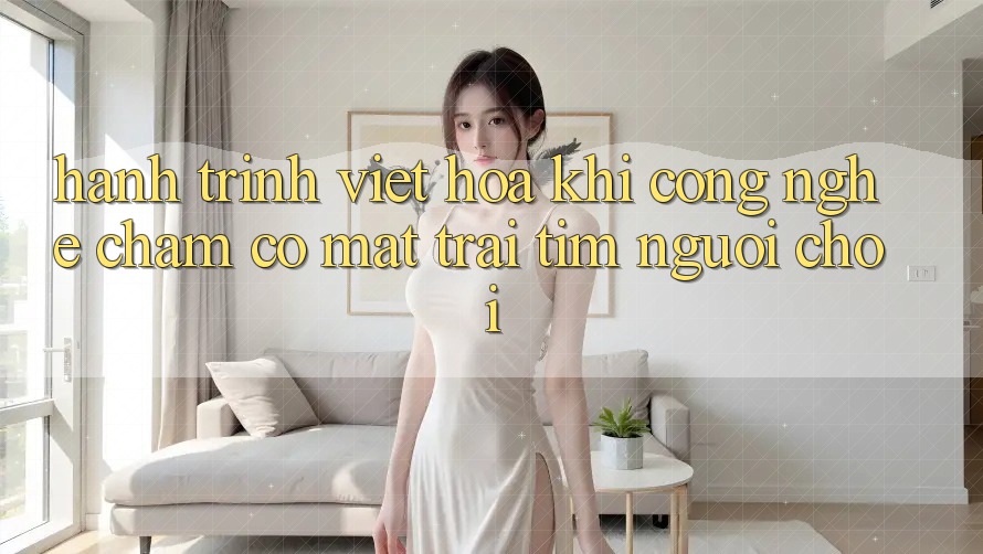 Hành Trình Việt Hóa: Khi Công Nghệ Chạm Có mặt Trái Tim Người chơi