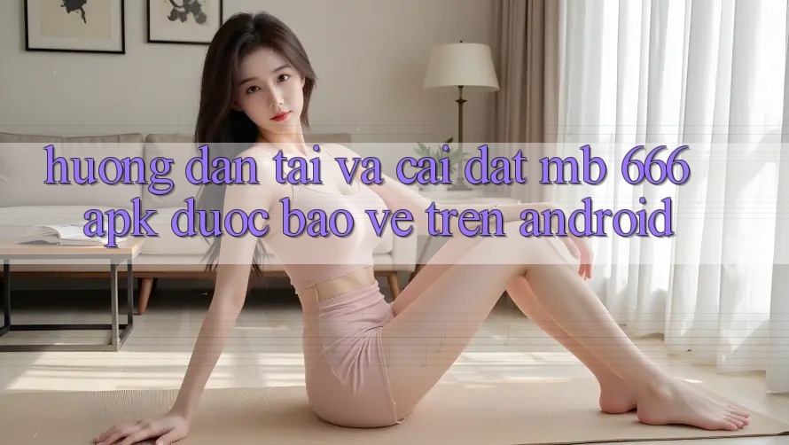 Hướng dẫn tải và cài đặt MB 666 APK được bảo vệ trên Android