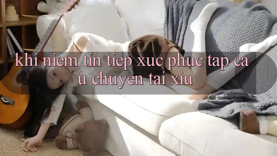 Khi Niềm Tin Tiếp xúc Phức tạp – Câu Chuyện Tài Xỉu