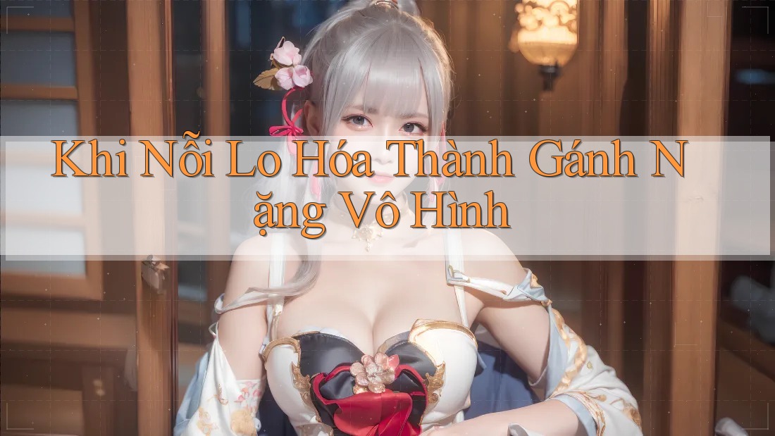 Khi Nỗi Lo Hóa Thành Gánh Nặng Vô Hình