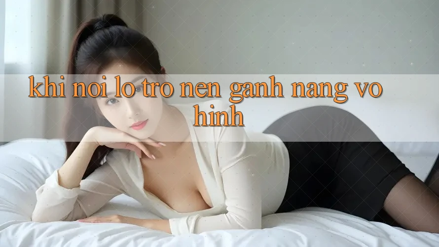 Khi Nỗi Lo Trở nên Gánh Nặng Vô Hình