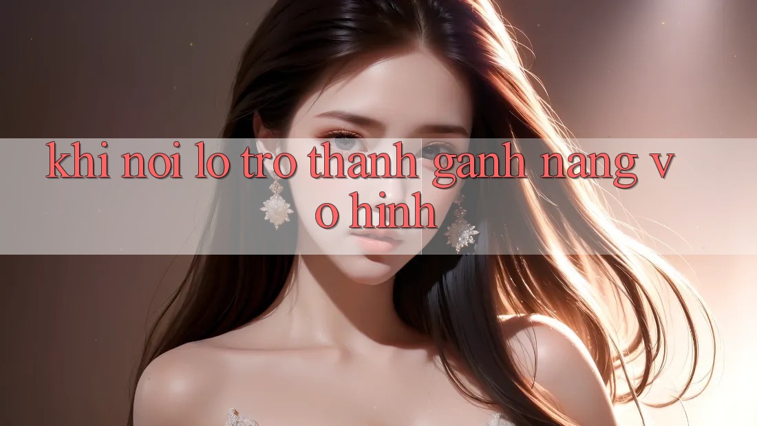 Khi Nỗi Lo Trở thành Gánh Nặng Vô Hình