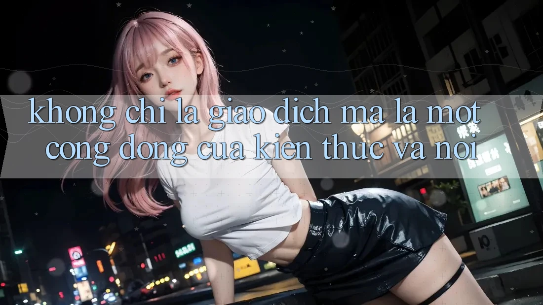 Không Chỉ Là Giao Dịch, Mà Là Một Cộng Đồng Của Kiến Thức và Nói