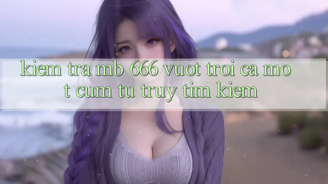 “Kiểm Tra MB 666”: Vượt trội Cả Một Cụm Từ Truy tìm Kiếm