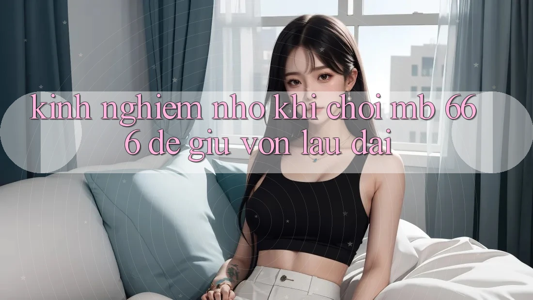 Kinh nghiệm nhỏ khi chơi MB 666 để giữ vốn lâu dài