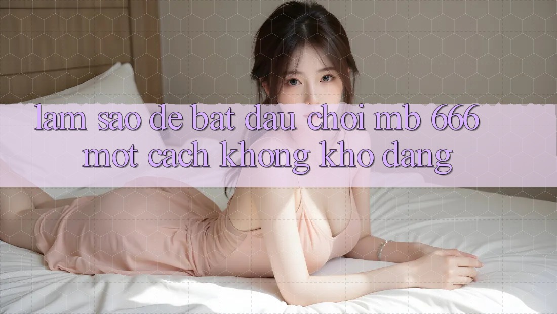 Làm sao để bắt đầu chơi MB 666 một cách không khó dàng?